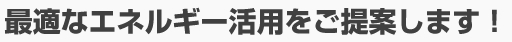 最適なエネルギー活用をご提案します！